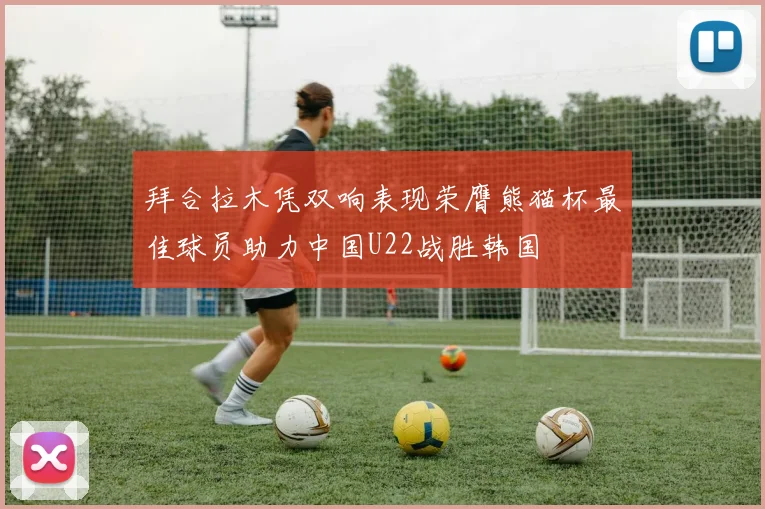 拜合拉木凭双响表现荣膺熊猫杯最佳球员助力中国U22战胜韩国