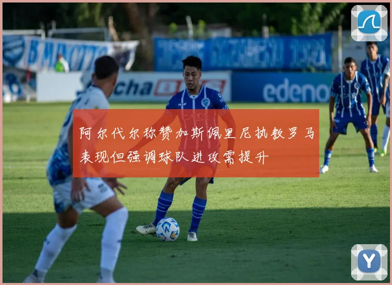 阿尔代尔称赞加斯佩里尼执教罗马表现但强调球队进攻需提升