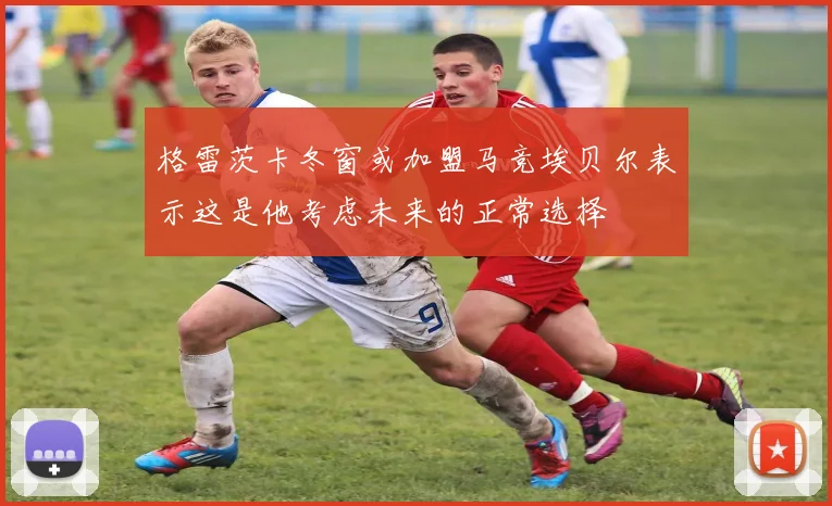 格雷茨卡冬窗或加盟马竞埃贝尔表示这是他考虑未来的正常选择