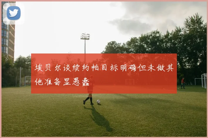 埃贝尔谈续约帕目标明确但未做其他准备显愚蠢