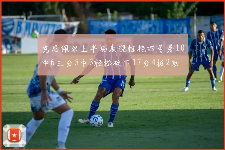 克尼佩尔上半场表现惊艳四号秀10中6三分5中3轻松砍下17分4板2助