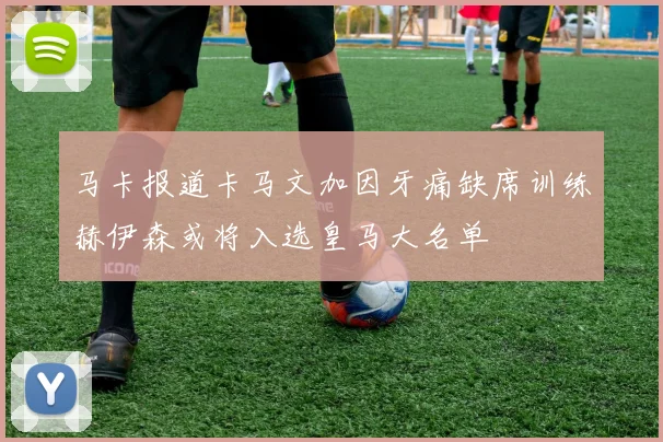 马卡报道卡马文加因牙痛缺席训练赫伊森或将入选皇马大名单