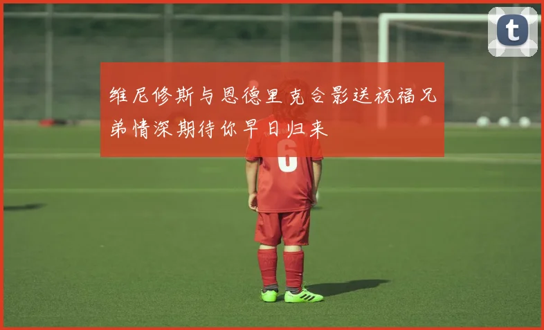 维尼修斯与恩德里克合影送祝福兄弟情深期待你早日归来