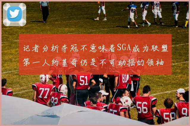 记者分析夺冠不意味着SGA成为联盟第一人约基奇仍是不可动摇的领袖