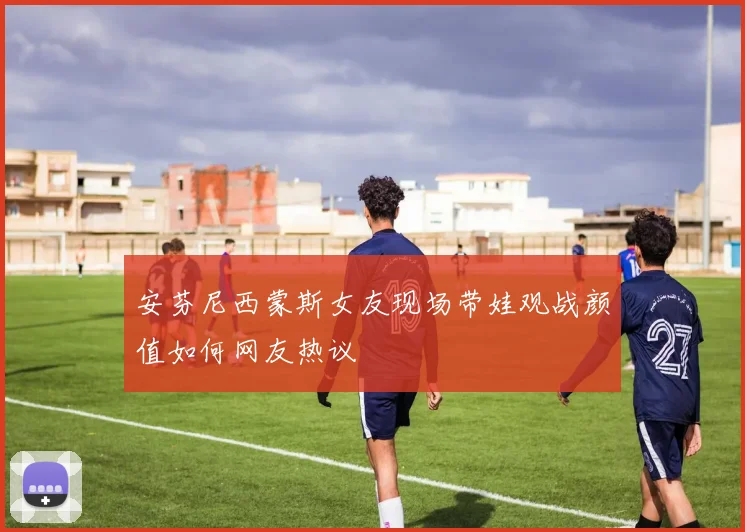 安芬尼西蒙斯女友现场带娃观战颜值如何网友热议