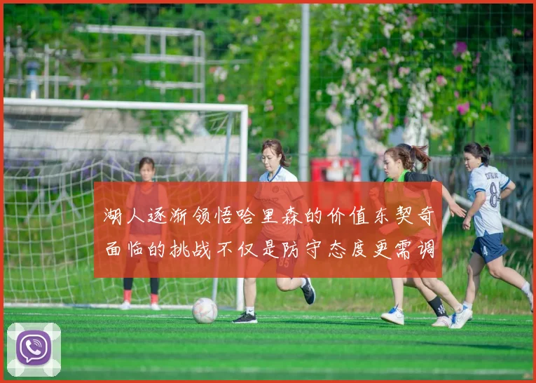 湖人逐渐领悟哈里森的价值东契奇面临的挑战不仅是防守态度更需调整