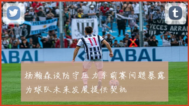 杨瀚森谈防守压力季前赛问题暴露为球队未来发展提供契机