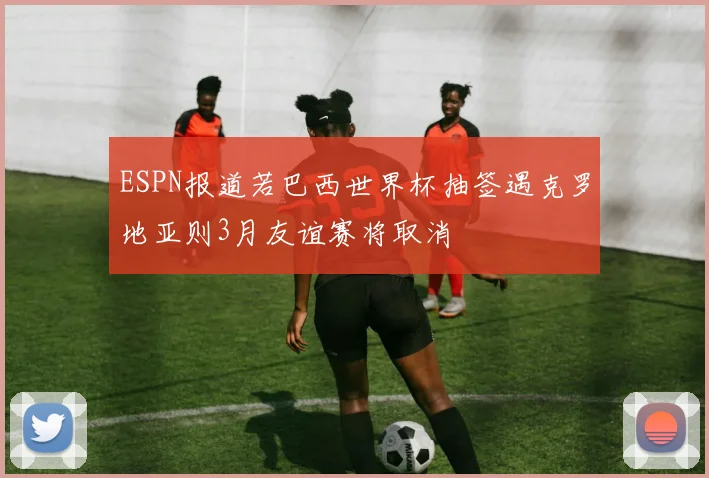 ESPN报道若巴西世界杯抽签遇克罗地亚则3月友谊赛将取消