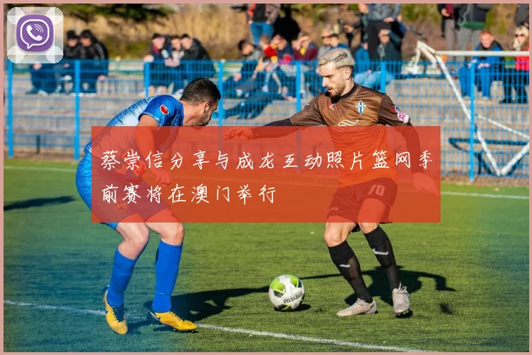 蔡崇信分享与成龙互动照片篮网季前赛将在澳门举行