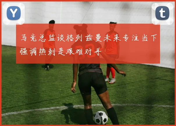马竞总监谈格列兹曼未来专注当下强调热刺是艰难对手