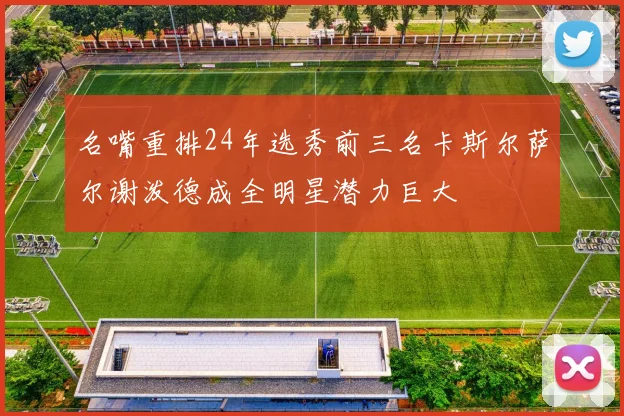 名嘴重排24年选秀前三名卡斯尔萨尔谢泼德成全明星潜力巨大