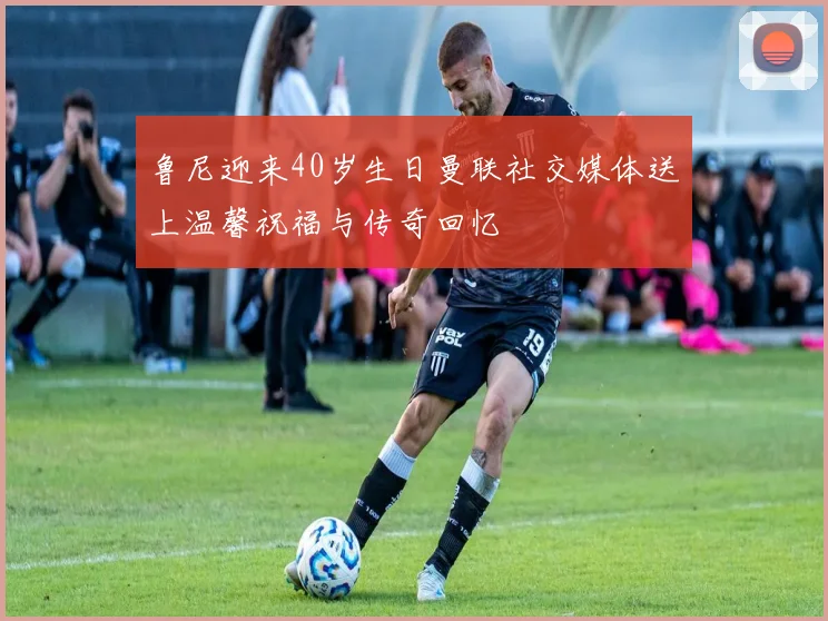 鲁尼迎来40岁生日曼联社交媒体送上温馨祝福与传奇回忆