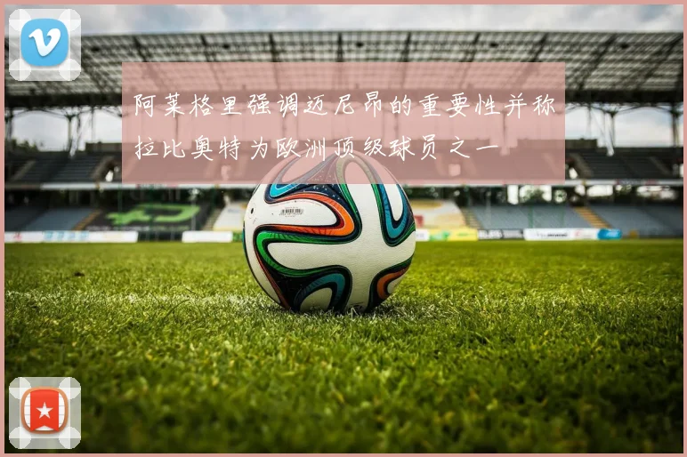 阿莱格里强调迈尼昂的重要性并称拉比奥特为欧洲顶级球员之一