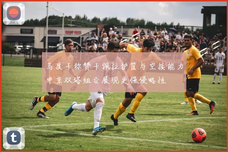 乌度卡称赞卡佩拉护筐与空接能力申京双塔组合展现更强侵略性