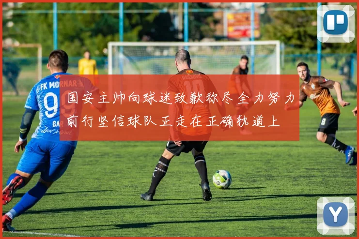 国安主帅向球迷致歉称尽全力努力前行坚信球队正走在正确轨道上