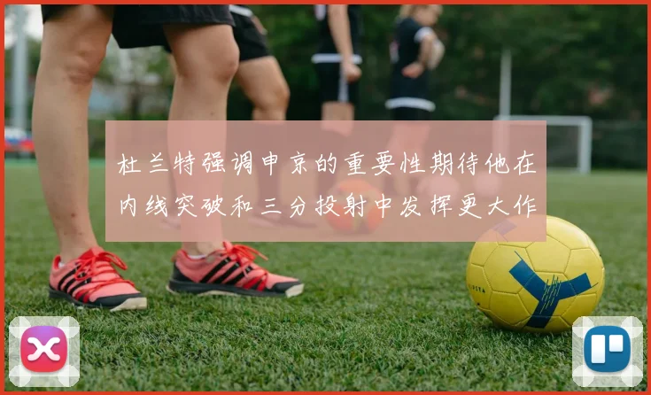 杜兰特强调申京的重要性期待他在内线突破和三分投射中发挥更大作用