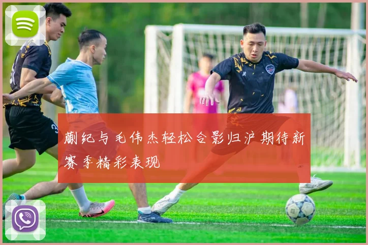 蒯纪与毛伟杰轻松合影归沪期待新赛季精彩表现