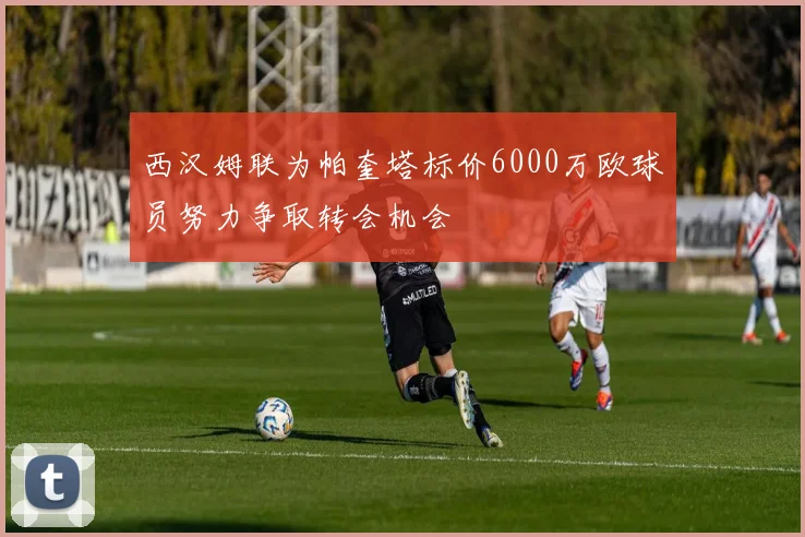 西汉姆联为帕奎塔标价6000万欧球员努力争取转会机会