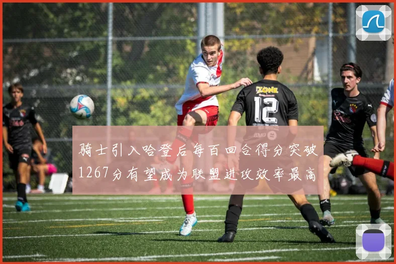 骑士引入哈登后每百回合得分突破1267分有望成为联盟进攻效率最高球队