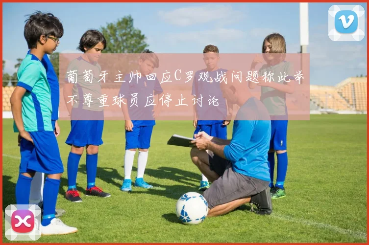 葡萄牙主帅回应C罗观战问题称此举不尊重球员应停止讨论