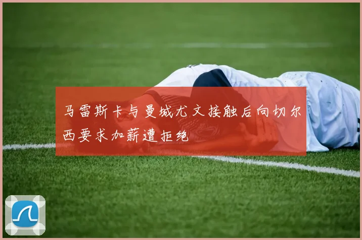 马雷斯卡与曼城尤文接触后向切尔西要求加薪遭拒绝