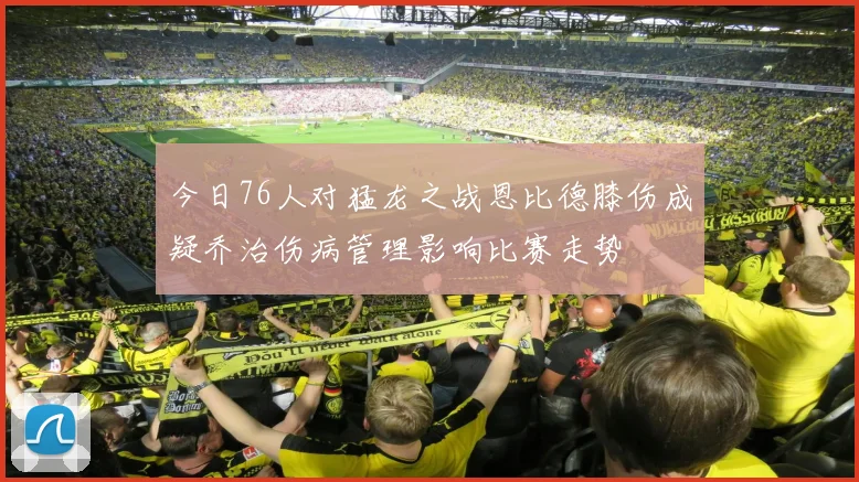 今日76人对猛龙之战恩比德膝伤成疑乔治伤病管理影响比赛走势