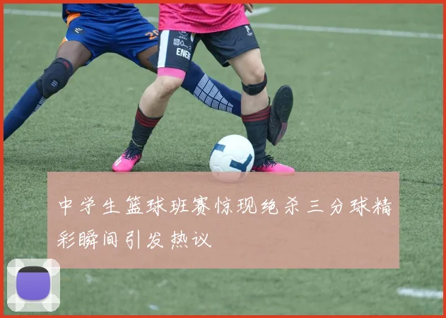 中学生篮球班赛惊现绝杀三分球精彩瞬间引发热议