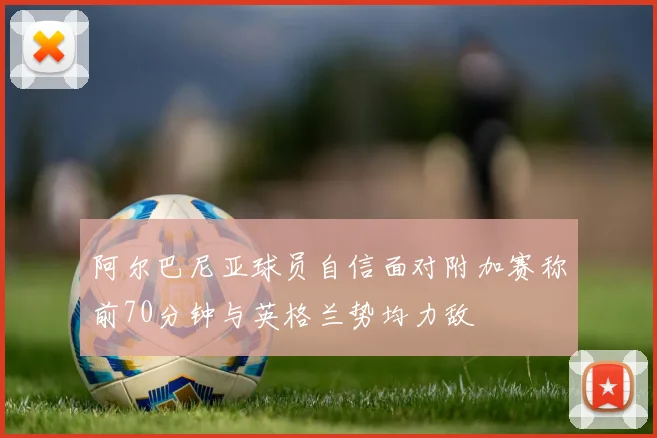 阿尔巴尼亚球员自信面对附加赛称前70分钟与英格兰势均力敌