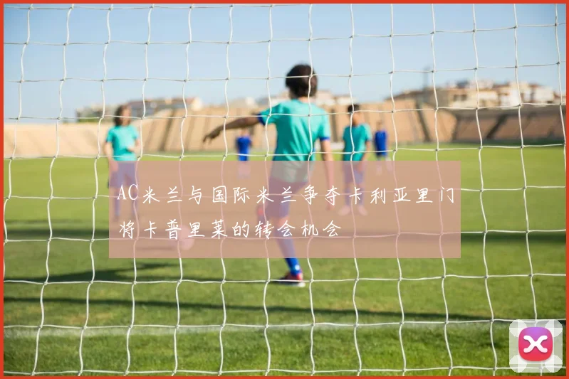 AC米兰与国际米兰争夺卡利亚里门将卡普里莱的转会机会