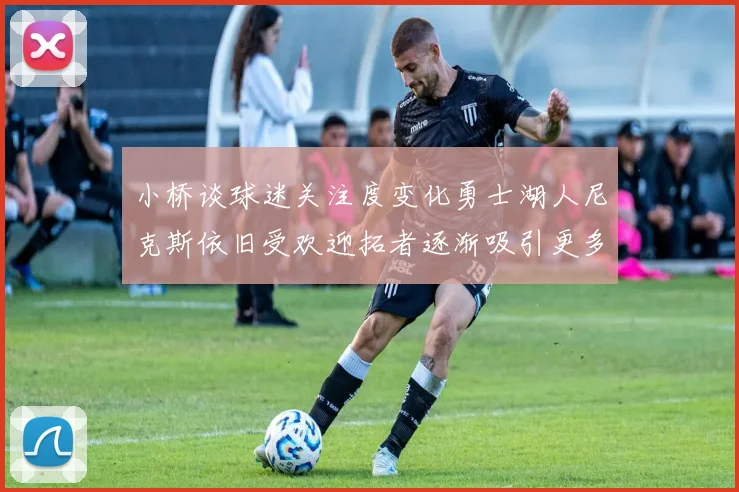 小桥谈球迷关注度变化勇士湖人尼克斯依旧受欢迎拓者逐渐吸引更多观众