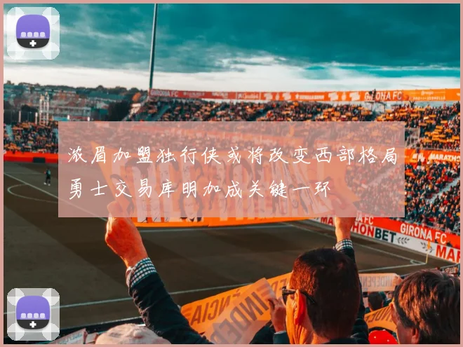 浓眉加盟独行侠或将改变西部格局勇士交易库明加成关键一环