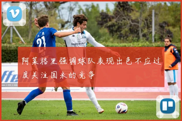 阿莱格里强调球队表现出色不应过度关注国米的竞争