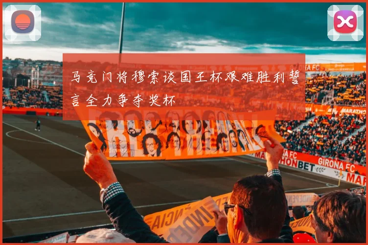 马竞门将穆索谈国王杯艰难胜利誓言全力争夺奖杯