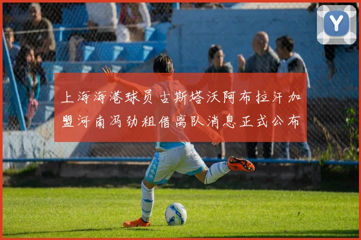 上海海港球员古斯塔沃阿布拉汗加盟河南冯劲租借离队消息正式公布
