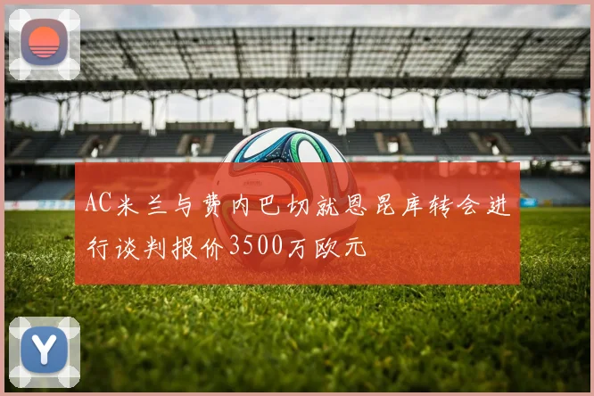 AC米兰与费内巴切就恩昆库转会进行谈判报价3500万欧元