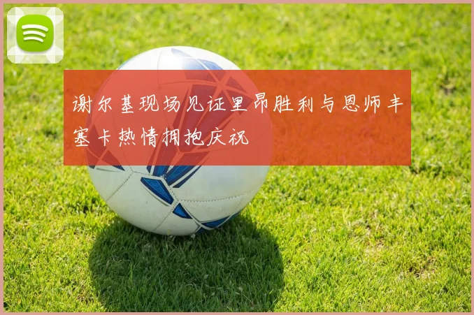 谢尔基现场见证里昂胜利与恩师丰塞卡热情拥抱庆祝
